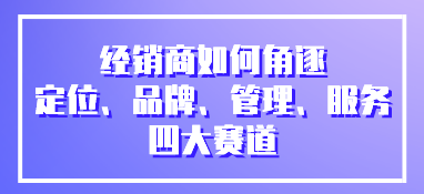 經(jīng)銷商如何角逐定位、品牌、管理、服務(wù)四大賽道
